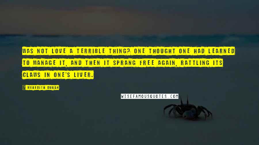 Meredith Duran Quotes: Was not love a terrible thing? One thought one had learned to manage it, and then it sprang free again, rattling its claws in one's liver.