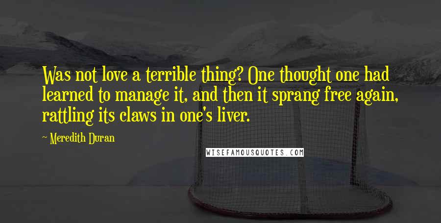 Meredith Duran Quotes: Was not love a terrible thing? One thought one had learned to manage it, and then it sprang free again, rattling its claws in one's liver.