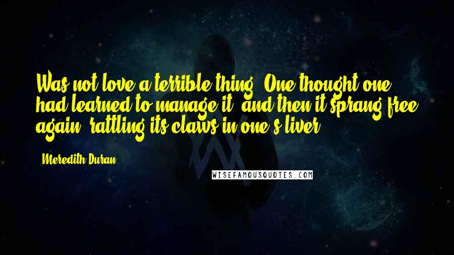 Meredith Duran Quotes: Was not love a terrible thing? One thought one had learned to manage it, and then it sprang free again, rattling its claws in one's liver.