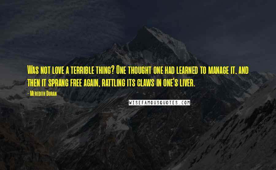 Meredith Duran Quotes: Was not love a terrible thing? One thought one had learned to manage it, and then it sprang free again, rattling its claws in one's liver.
