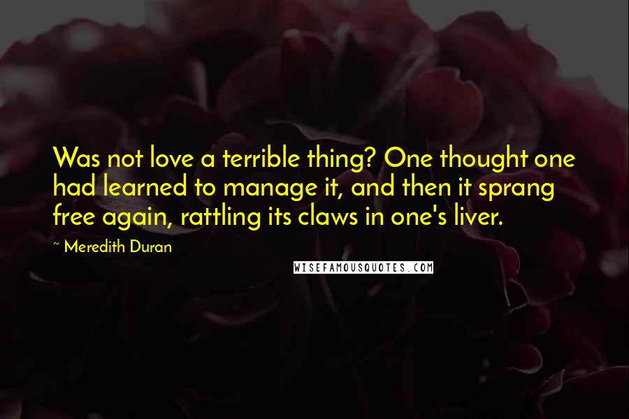 Meredith Duran Quotes: Was not love a terrible thing? One thought one had learned to manage it, and then it sprang free again, rattling its claws in one's liver.