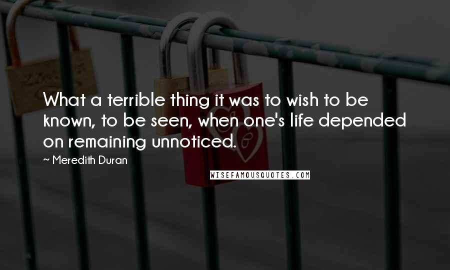 Meredith Duran Quotes: What a terrible thing it was to wish to be known, to be seen, when one's life depended on remaining unnoticed.