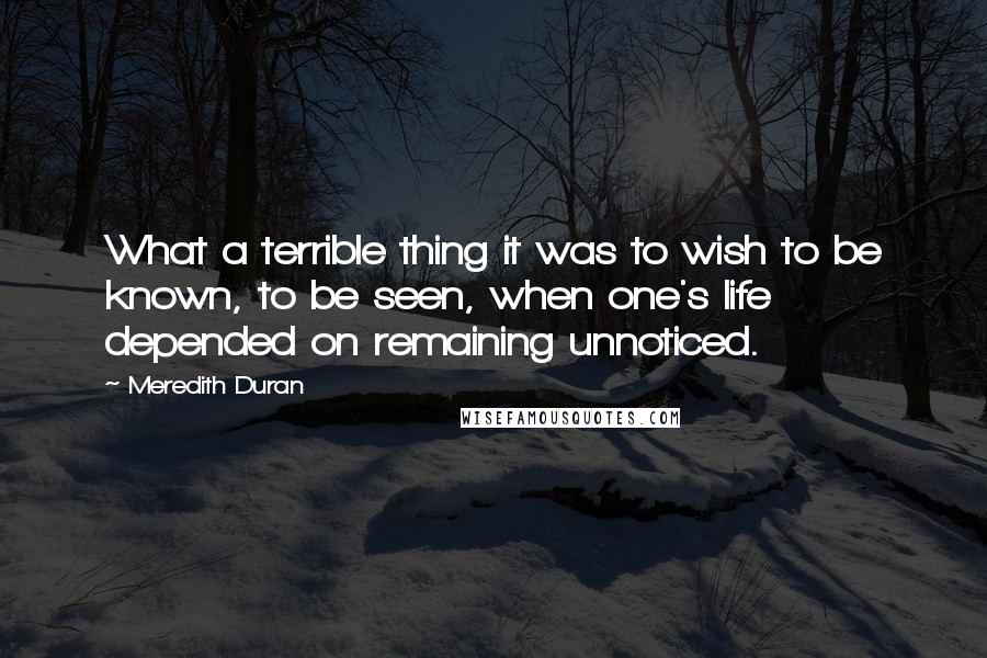 Meredith Duran Quotes: What a terrible thing it was to wish to be known, to be seen, when one's life depended on remaining unnoticed.