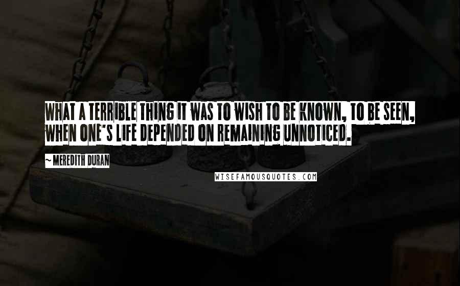 Meredith Duran Quotes: What a terrible thing it was to wish to be known, to be seen, when one's life depended on remaining unnoticed.