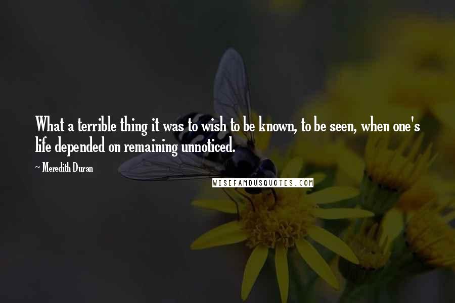 Meredith Duran Quotes: What a terrible thing it was to wish to be known, to be seen, when one's life depended on remaining unnoticed.