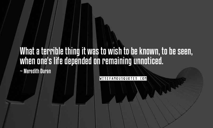 Meredith Duran Quotes: What a terrible thing it was to wish to be known, to be seen, when one's life depended on remaining unnoticed.