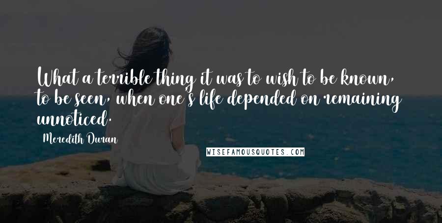 Meredith Duran Quotes: What a terrible thing it was to wish to be known, to be seen, when one's life depended on remaining unnoticed.