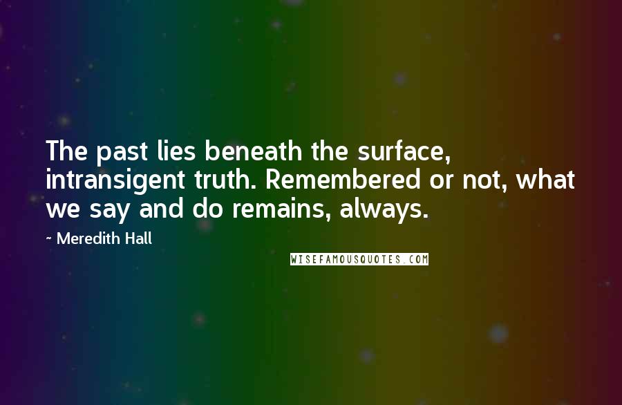 Meredith Hall Quotes: The past lies beneath the surface, intransigent truth. Remembered or not, what we say and do remains, always.