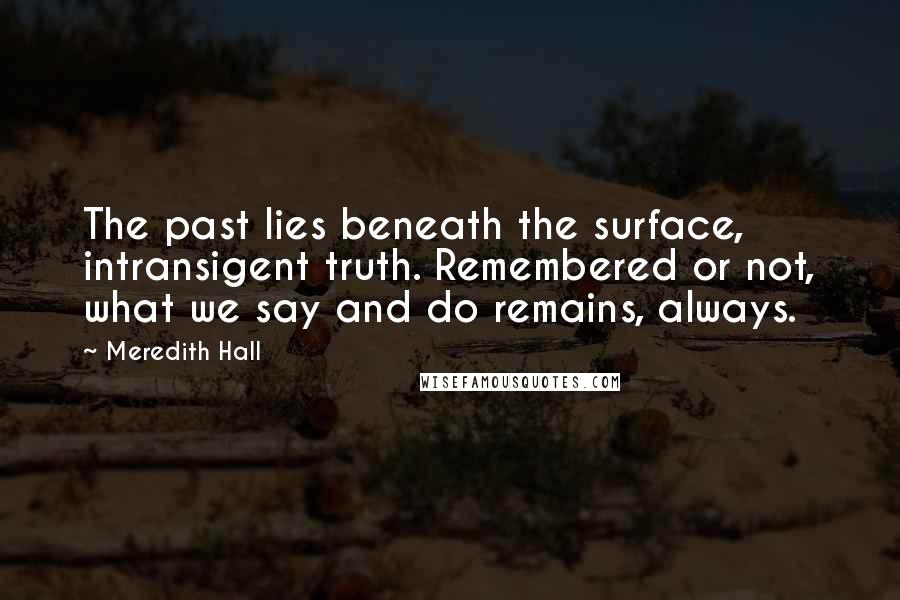 Meredith Hall Quotes: The past lies beneath the surface, intransigent truth. Remembered or not, what we say and do remains, always.