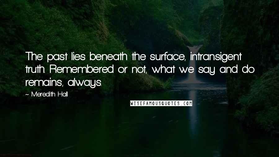 Meredith Hall Quotes: The past lies beneath the surface, intransigent truth. Remembered or not, what we say and do remains, always.