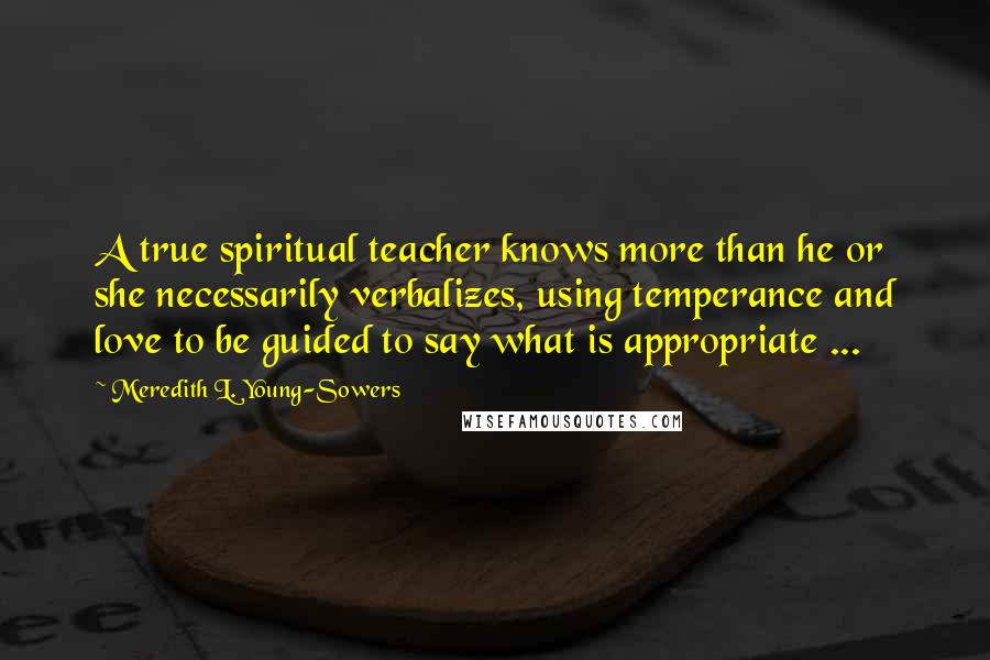 Meredith L. Young-Sowers Quotes: A true spiritual teacher knows more than he or she necessarily verbalizes, using temperance and love to be guided to say what is appropriate ...