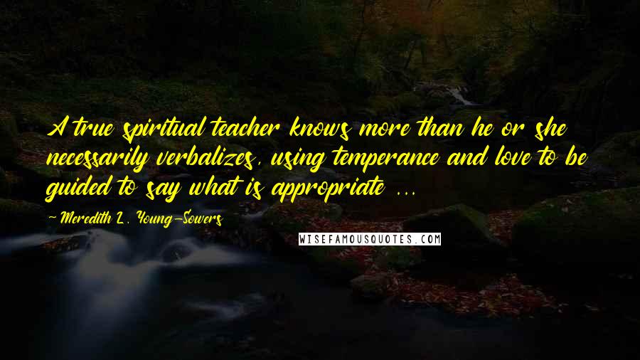 Meredith L. Young-Sowers Quotes: A true spiritual teacher knows more than he or she necessarily verbalizes, using temperance and love to be guided to say what is appropriate ...