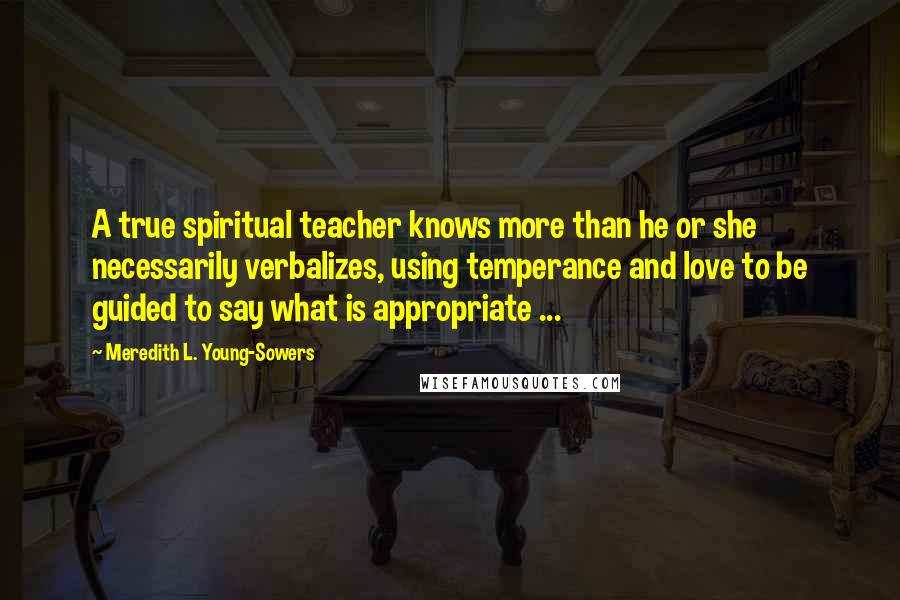 Meredith L. Young-Sowers Quotes: A true spiritual teacher knows more than he or she necessarily verbalizes, using temperance and love to be guided to say what is appropriate ...