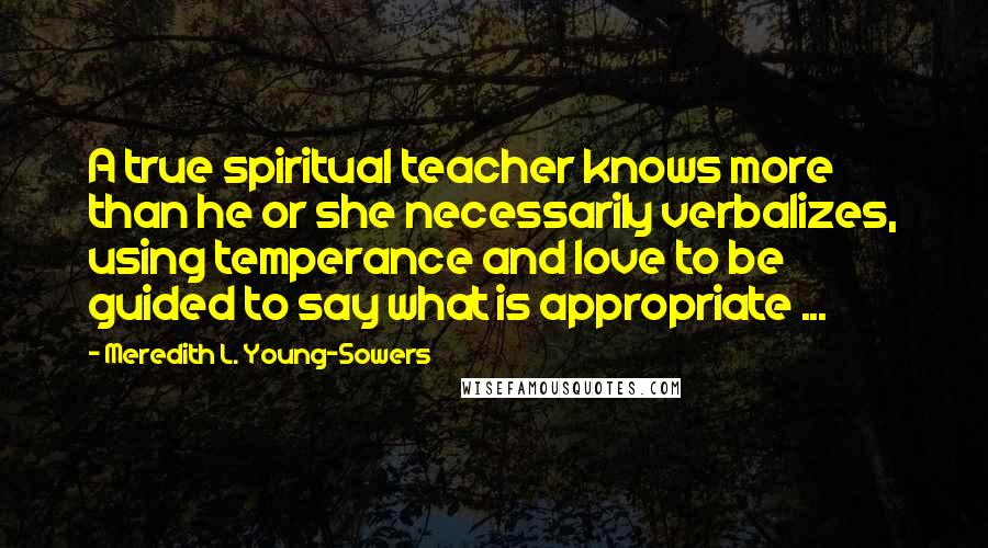 Meredith L. Young-Sowers Quotes: A true spiritual teacher knows more than he or she necessarily verbalizes, using temperance and love to be guided to say what is appropriate ...