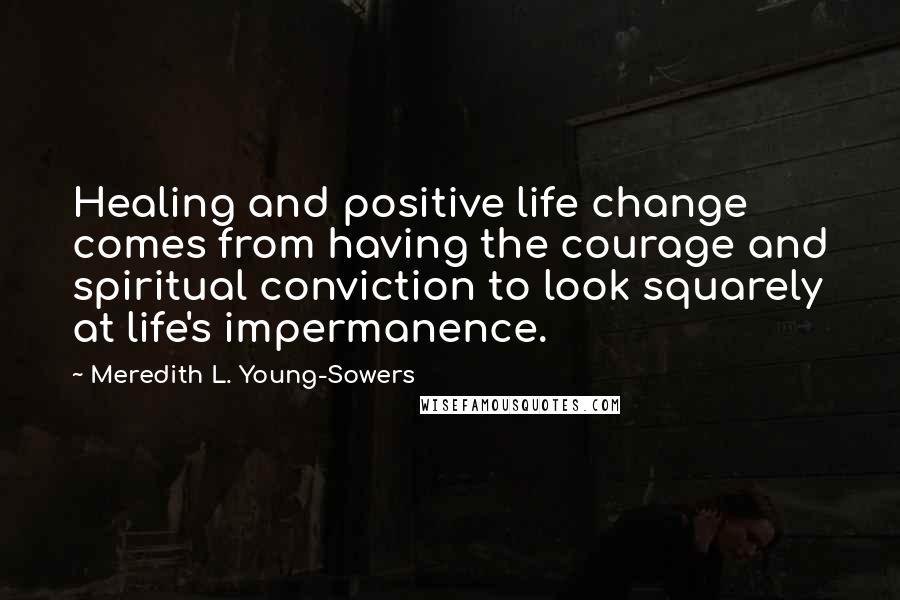Meredith L. Young-Sowers Quotes: Healing and positive life change comes from having the courage and spiritual conviction to look squarely at life's impermanence.