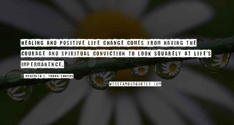 Meredith L. Young-Sowers Quotes: Healing and positive life change comes from having the courage and spiritual conviction to look squarely at life's impermanence.