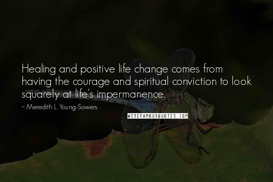 Meredith L. Young-Sowers Quotes: Healing and positive life change comes from having the courage and spiritual conviction to look squarely at life's impermanence.
