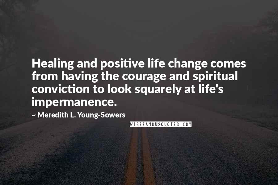 Meredith L. Young-Sowers Quotes: Healing and positive life change comes from having the courage and spiritual conviction to look squarely at life's impermanence.