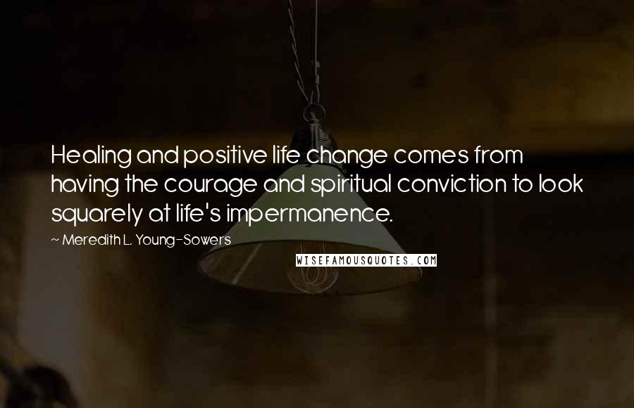 Meredith L. Young-Sowers Quotes: Healing and positive life change comes from having the courage and spiritual conviction to look squarely at life's impermanence.