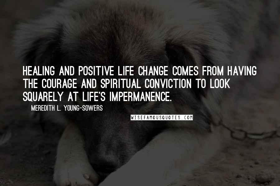 Meredith L. Young-Sowers Quotes: Healing and positive life change comes from having the courage and spiritual conviction to look squarely at life's impermanence.