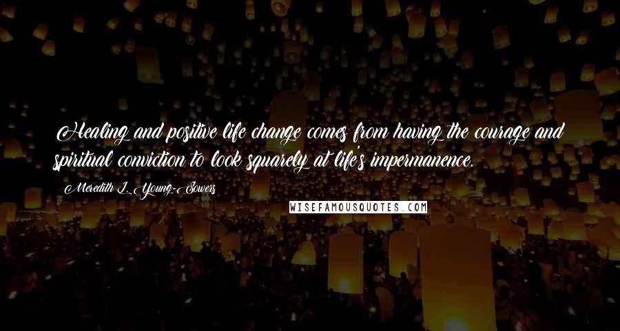 Meredith L. Young-Sowers Quotes: Healing and positive life change comes from having the courage and spiritual conviction to look squarely at life's impermanence.