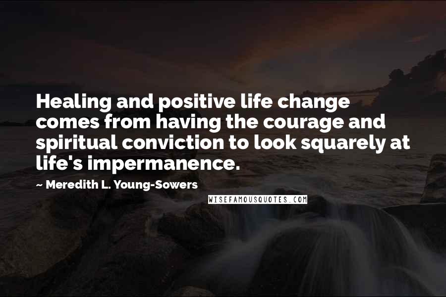 Meredith L. Young-Sowers Quotes: Healing and positive life change comes from having the courage and spiritual conviction to look squarely at life's impermanence.