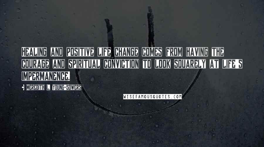 Meredith L. Young-Sowers Quotes: Healing and positive life change comes from having the courage and spiritual conviction to look squarely at life's impermanence.