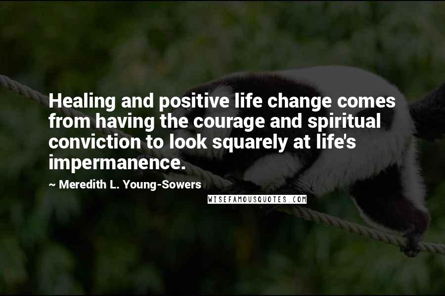 Meredith L. Young-Sowers Quotes: Healing and positive life change comes from having the courage and spiritual conviction to look squarely at life's impermanence.