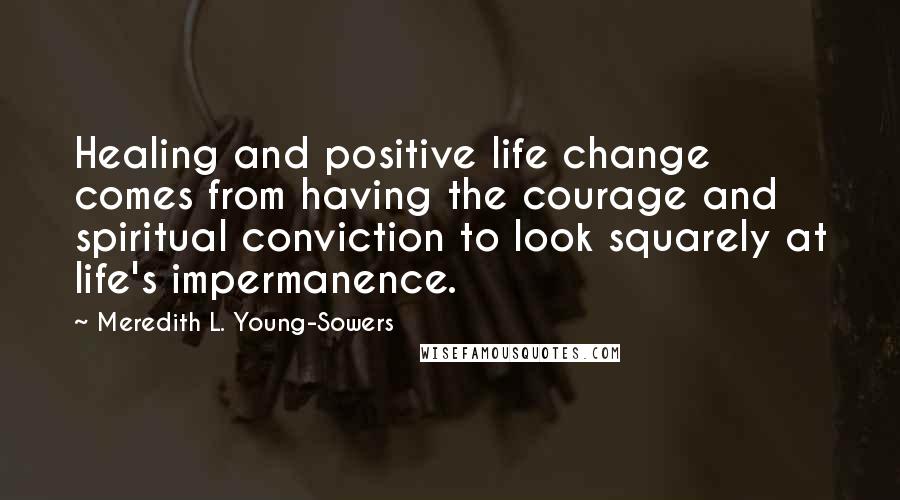 Meredith L. Young-Sowers Quotes: Healing and positive life change comes from having the courage and spiritual conviction to look squarely at life's impermanence.