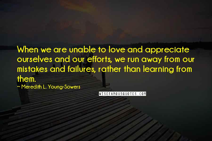 Meredith L. Young-Sowers Quotes: When we are unable to love and appreciate ourselves and our efforts, we run away from our mistakes and failures, rather than learning from them.