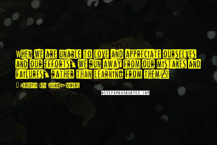 Meredith L. Young-Sowers Quotes: When we are unable to love and appreciate ourselves and our efforts, we run away from our mistakes and failures, rather than learning from them.