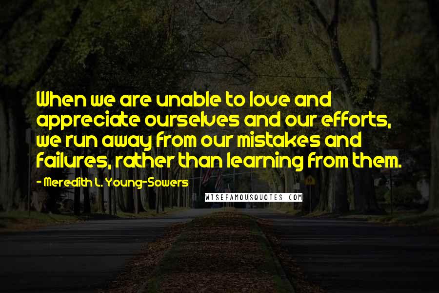 Meredith L. Young-Sowers Quotes: When we are unable to love and appreciate ourselves and our efforts, we run away from our mistakes and failures, rather than learning from them.