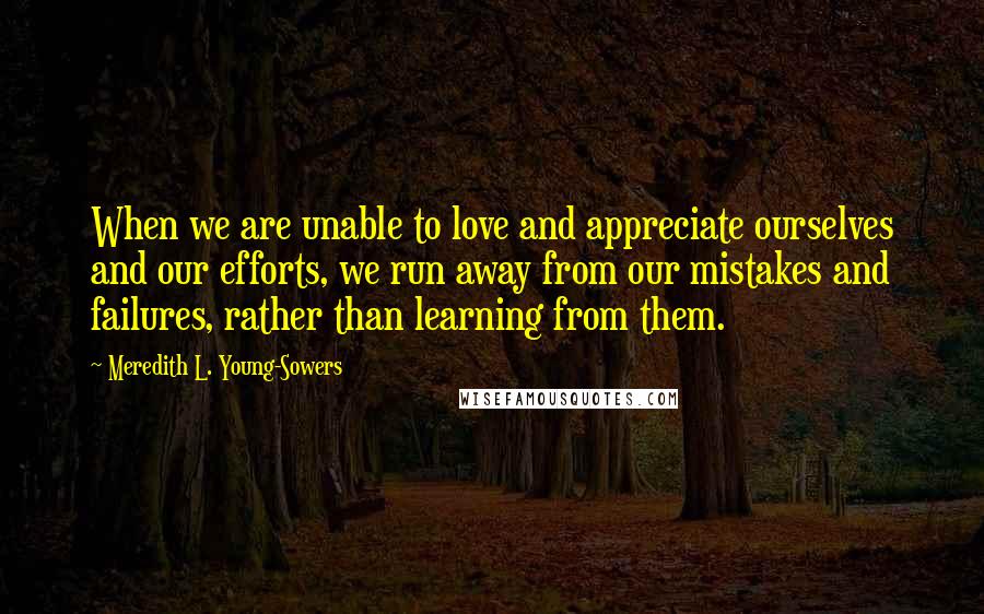 Meredith L. Young-Sowers Quotes: When we are unable to love and appreciate ourselves and our efforts, we run away from our mistakes and failures, rather than learning from them.