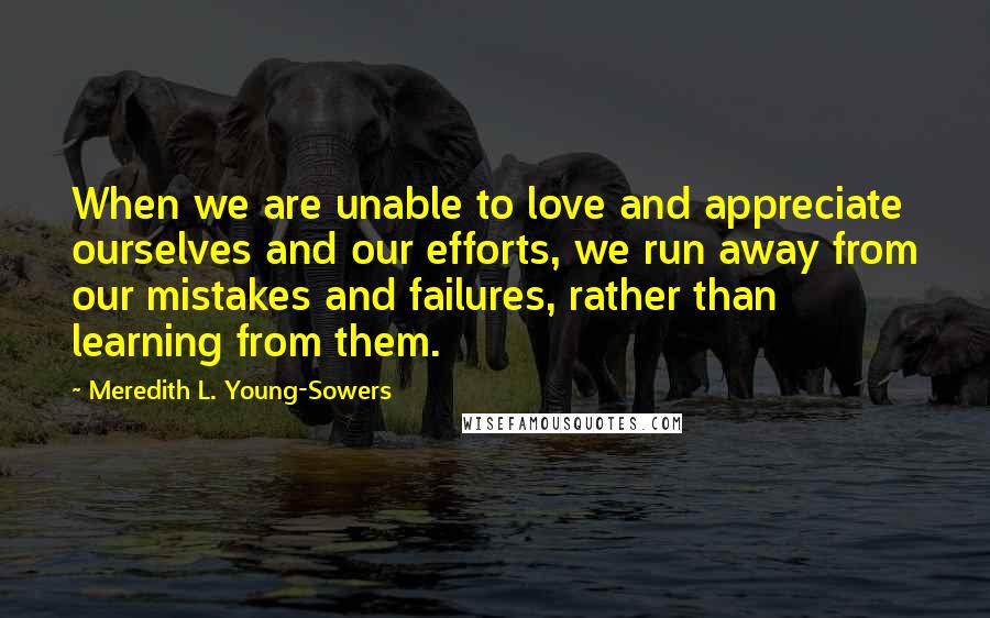 Meredith L. Young-Sowers Quotes: When we are unable to love and appreciate ourselves and our efforts, we run away from our mistakes and failures, rather than learning from them.