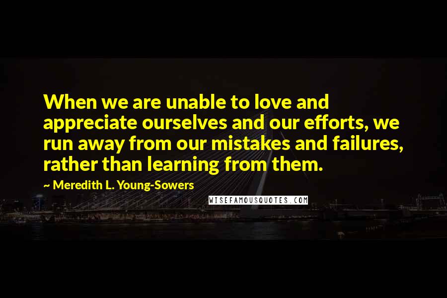 Meredith L. Young-Sowers Quotes: When we are unable to love and appreciate ourselves and our efforts, we run away from our mistakes and failures, rather than learning from them.