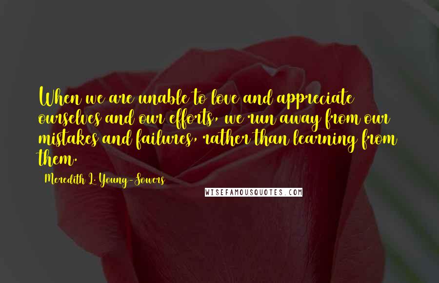 Meredith L. Young-Sowers Quotes: When we are unable to love and appreciate ourselves and our efforts, we run away from our mistakes and failures, rather than learning from them.