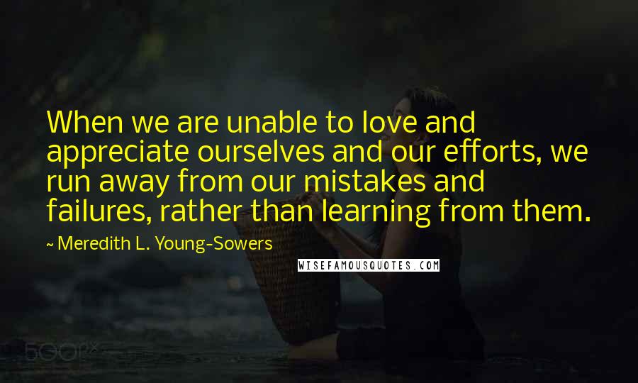 Meredith L. Young-Sowers Quotes: When we are unable to love and appreciate ourselves and our efforts, we run away from our mistakes and failures, rather than learning from them.