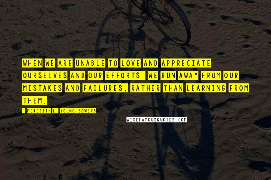 Meredith L. Young-Sowers Quotes: When we are unable to love and appreciate ourselves and our efforts, we run away from our mistakes and failures, rather than learning from them.