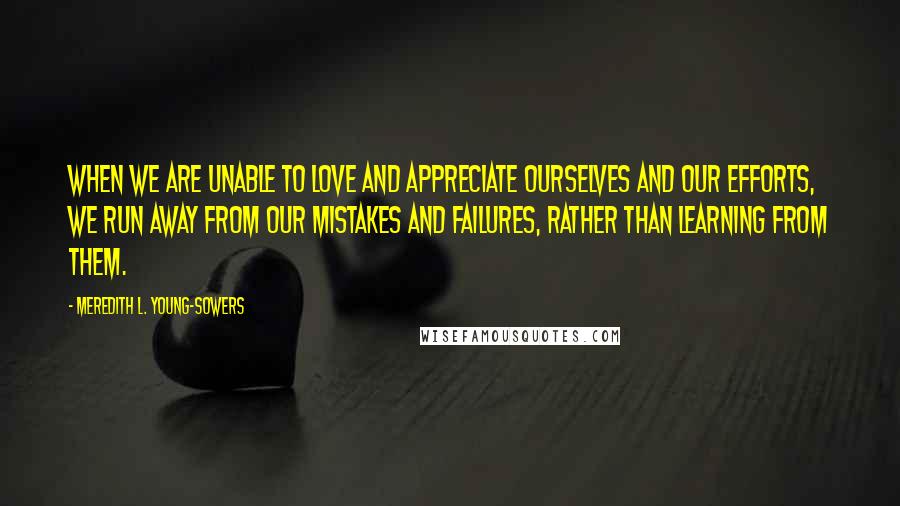 Meredith L. Young-Sowers Quotes: When we are unable to love and appreciate ourselves and our efforts, we run away from our mistakes and failures, rather than learning from them.
