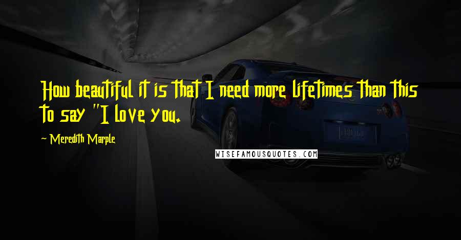 Meredith Marple Quotes: How beautiful it is that I need more lifetimes than this to say "I love you.