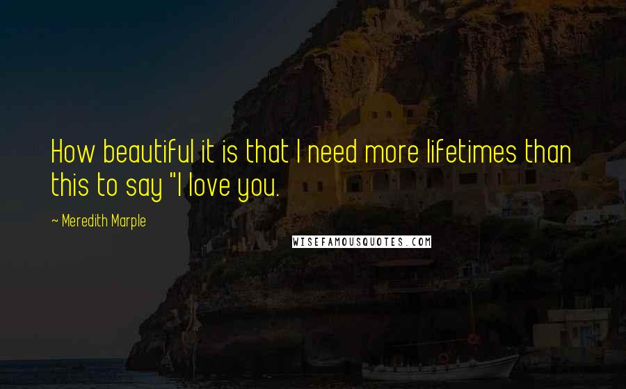 Meredith Marple Quotes: How beautiful it is that I need more lifetimes than this to say "I love you.