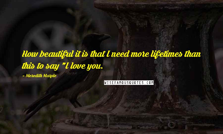 Meredith Marple Quotes: How beautiful it is that I need more lifetimes than this to say "I love you.