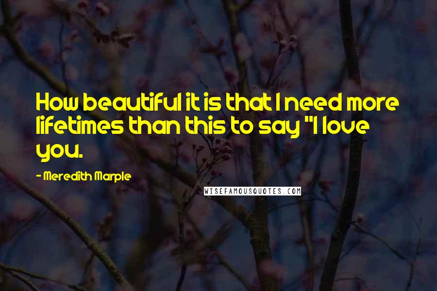 Meredith Marple Quotes: How beautiful it is that I need more lifetimes than this to say "I love you.