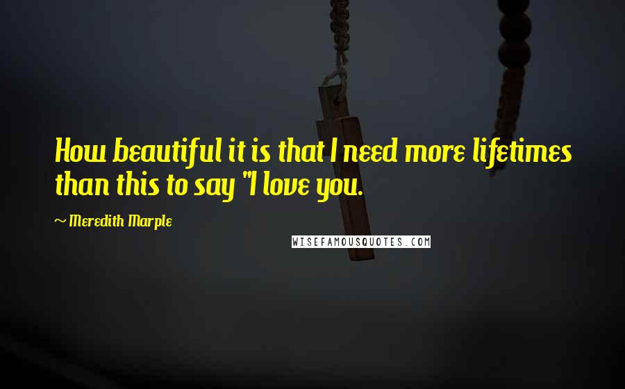 Meredith Marple Quotes: How beautiful it is that I need more lifetimes than this to say "I love you.