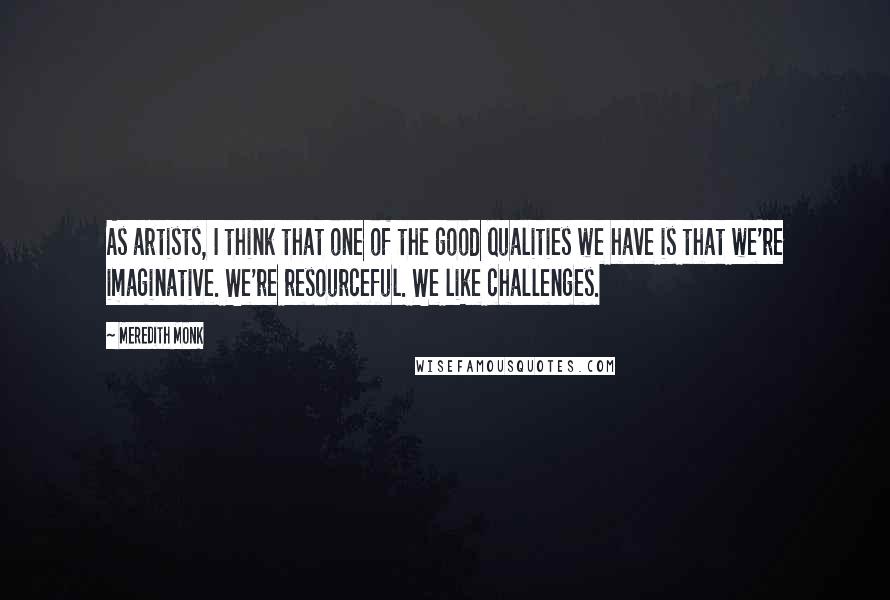 Meredith Monk Quotes: As artists, I think that one of the good qualities we have is that we're imaginative. We're resourceful. We like challenges.