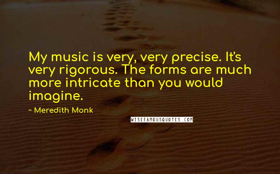 Meredith Monk Quotes: My music is very, very precise. It's very rigorous. The forms are much more intricate than you would imagine.