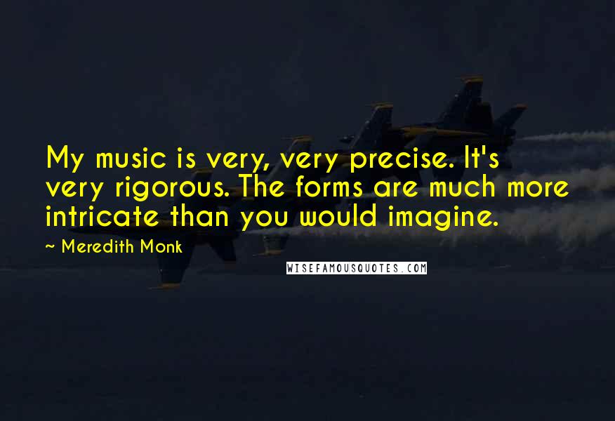 Meredith Monk Quotes: My music is very, very precise. It's very rigorous. The forms are much more intricate than you would imagine.