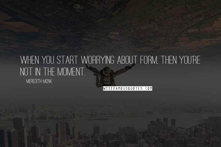 Meredith Monk Quotes: When you start worrying about form, then you're not in the moment.