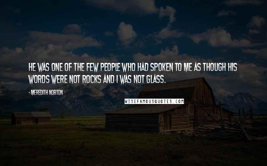 Meredith Norton Quotes: He was one of the few people who had spoken to me as though his words were not rocks and I was not glass.