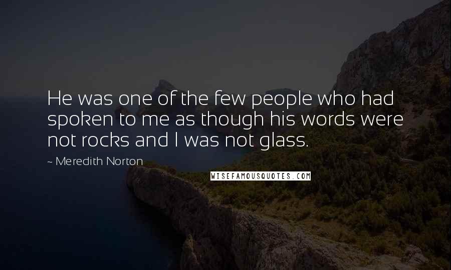 Meredith Norton Quotes: He was one of the few people who had spoken to me as though his words were not rocks and I was not glass.